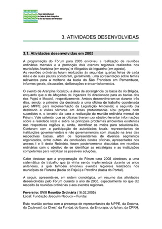 3. ATIVIDADES DESENVOLVIDAS


3.1. Atividades desenvolvidas em 2005
A programação do Fórum para 2005 envolveu a realização de reuniões
ordinárias mensais e a promoção dois eventos regionais realizados nos
municípios Araripina (em março) e Afogados da Ingazeira (em agosto).
As reuniões ordinárias foram realizadas às segundas quartas feiras de cada
mês e de suas pautas constaram, geralmente, uma apresentação sobre temas
relevantes para a melhoria da bacia do São Francisco em Pernambuco,
informes gerais, discussões, deliberações e encaminhamentos.

O evento de Araripina focalizou a área de abrangência da bacia do rio Brígida,
enquanto que o de Afogados da Ingazeira foi direcionado para as bacias dos
rios Pajeú e Moxotó, respectivamente. Ambos desenvolveram-se durante três
dias, sendo: o primeiro dia destinado a uma oficina de trabalho coordenada
pelo MPPE para implementação da Legislação Ambiental; o segundo dia
destinado a visitas técnicas em áreas problemáticas e/ou projetos bem
sucedidos e, o terceiro dia para a realização da reunião ordinária mensal do
Fórum. Vale salientar que as oficinas tiveram por objetivo levantar informações
sobre a realidade local e sobre os principais problemas ambientais existentes
nas respectivas regiões e, ainda, identificar os meios para solucioná-los.
Contaram com a participação de autoridades locais, representantes de
instituições governamentais e não governamentais com atuação na área das
respectivas bacias, além de representantes de diversos segmentos
organizados, entre outros. As conclusões destas oficinas, apresentadas nos
anexos I e II deste Relatório, foram posteriormente discutidas em reuniões
ordinárias com o objetivo de se identificar as estratégias e as instituições
competentes para viabilizar as possíveis soluções.

Cabe destacar que a programação do Fórum para 2005 obedeceu a uma
sistemática de trabalho que já vinha sendo implementada durante os anos
anteriores, a qual também envolveu eventos regionais realizados nos
municípios de Floresta (bacia do Pajeú) e Petrolina (bacia do Pontal).

A seguir, apresenta-se, em ordem cronológica, um resumo das atividades
desenvolvidas pelo Fórum durante o ano de 2005, especialmente no que diz
respeito às reuniões ordinárias e aos eventos regionais.

Fevereiro: XVIII Reunião Ordinária (16.02.2005)
Local: Fundação Joaquim Nabuco – Fundaj

Esta reunião contou com a presença de representantes do MPPE, da Sectma,
da Codevasf, da Chesf, da Fundaj, do Ibama, da Embrapa, do Iphan, da CPRH,
 