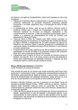 da Cipoma e da Agência Condepe/Fidem, tendo como destaque os itens que
se seguem.
• Palestra do Engenheiro Meuser Valença sobre a atuação da Chesf na área
   ambiental, destacando os principais programas ambientais daquela
   Companhia e as ações específicas para a revitalização da bacia do São
   Francisco;
• O representante do Ibama, José da Luz de Alencar, informou sobre a
   Audiência Pública para o Projeto de Transposição das Águas do São
   Francisco realizada no município de Salgueiro, destacando o não
   comparecimento de técnicos, a falta de discussões aprofundadas sobre a
   matéria e a presença de representantes de índios de Cabrobó que
   apresentaram críticas ao Projeto;
• Tratou-se sobre o Plano de Trabalho para 2005, ficando acordado: a)
   Criação/reativação do Comdema’s; b) implantação dos Comitês das Bacias
   do Pajeú e Moxotó; c) Implantação de um posto avançado da Cipoma em
   Petrolina e em Araripina. Sobre o assunto, levantou-se a possibilidade da
   Cipoma se instalar no batalhão da própria PM de Petrolina, o que reduziria
   os custos operacionais.
• O representante da Fundaj, João Suassuna, fez um relato a respeito de sua
   participação na reunião da SPBC e na entrevista realizada pelo programa
   Roda Viva, com a presença do Ministro Ciro Gomes.
• Preparativos para o evento do Fórum no município de Araripina (bacia do
   Brígida), nos dias 09, 10 e 11 de março, sendo o primeiro dia destinado à
   oficina para implementação da legislação ambiental, o segundo dia para
   reunião do Fórum e o último dia para visitas de campo.


Março: XIX Reunião Ordinária (10/03/2005)
Local: Promotoria de Justiça de Araripina

Esta reunião fez parte de um evento mais amplo promovido pelo Fórum para
aprofundar o conhecimento sobre a problemática socioambiental da Bacia do
Rio Brígida, particularmente da região do Araripe, o qual envolveu, também, a
Oficina de Implementação da Legislação Ambiental e visitas técnicas em uma
área de manejo florestal e numa empresa do setor produtivo do gesso.

Durante a Reunião Ordinária, que com a presença de Ana Rúbia Torres de
Carvalho e Geraldo Margela Correia – MPPE, José da Luz Alencar – Ibama e
Natércio Melo Codevasf, tratou-se sobre as conclusões da Oficina de
Implementação da Legislação Ambiental e das visitas técnicas, destacando-se
as seguintes questões:
• o êxito da Oficina, apesar da pouca participação dos diversos segmentos da
   Região, especialmente no que diz respeito à participação popular e aos
   representantes do setor produtivo, tanto do pólo gesseiro como do setor
   agropecuário, fato decorrente da distância do local escolhido ou da falta de
   divulgação na mídia local;


                                                                             9
 