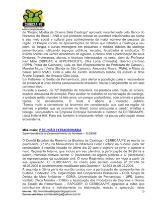 do “Projeto Mostra de Cinema Bela Caatinga” aprovado recentemente pelo Banco do
Nordeste do Brasil – BNB e que pretende colocar as questões relacionadas ao bioma
e seu meio social e cultural para conhecimento do maior número de pessoas da
região. O Projeto consta de apresentações de filmes que retratam a Caatinga e seu
povo, de longas e curtas metragens em pequenas e médias cidades da caatinga
pernambucana, utilizando espaços públicos, escolas, faculdades e sindicatos. O
evento ocorreu no Centro Acadêmico do Agreste, e contou com a participação de seus
Diretores, Professores, alunos, e técnicos interessados no tema, além do Professor
Ivan Melo (SBPC/PE e UFPE/PROEXT), Cléa Lúcia (Cineasta). Guaraci Cardoso
(RPPN Pedra do Cachorro), Lula do Mel (Representante da Prefeitura de Caruaru),
Maestro Mozart Vieira (Banda de São Caetano), Alexandre Moura (MMA), e Maria da
Salete (ASSUVAM). Com a sala do Centro Acadêmico lotada, foi exibido o filme
Árvore Sagrada, da cineasta Cléa Lúcia.
Em Petrolina no Sertão de Pernambuco, para alertar a população para a necessidade
de preservar o único bioma exclusivamente brasileiro, houve o lançamento de um selo
comemorativo.
Durante o evento, no 72º Batalhão de Infantaria, foi plantada uma muda de aroeira,
espécie ameaçada de extinção. Para auxiliar no trabalho de conservação da caatinga,
a unidade militar mantém há três anos, um parque zoobotânico, com animais e plantas
típicos   do     ecossistema.    O    local   é    aberto     a   visitação   pública.
“Temos muito a comemorar se levarmos em consideração que aqui na região há
animais e plantas que só ocorrem no Brasil, como umbuzeiro e caroá”, enfatiza a
bióloga, pesquisadora da Empresa Embrapa Semiárido e membro do CERBCAA/PE,
Lúcia Helena Kiill. Para ela, também é importante refletir na pouca valorização desse
ecossistema.


Mês maio: V REUNIÃO EXTRAORDINÁRIA
Superintendência de Desenvolvimento do Nordeste – SUDENE

O Comitê Estadual da Reserva da Biosfera da Caatinga - CERBCAA/PE se reuniu na
quarta-feira (27.05), no Miniauditório da Biblioteca Celso Furtado na Sudene, para dar
continuidade à reunião iniciada no último dia 20 com o objetivo de rever e aprovar o
novo Regimento Interno, que incluiu em seu plenário, a participação de 34 (trinta e
quatro) membros efetivos, sendo 17 (dezessete) de órgãos públicos e 17 (dezessete)
de representantes da sociedade civil. O novo Regimento entrou em vigor a partir de
sua aprovação. O CERBCAA/PE foi criado pelo decreto estadual nº 27.934 de
18.05.2005 e posteriormente modificado pelo Decreto n° 32.993 de 06.02.2009.
A segunda e última parte da reunião contou com a participação de representantes da
Sudene, Codevasf, IPA, Organização das Cooperativas Brasileiras – OCB, Grupo de
Defesa do Meio Ambiente – GDMA, Universidade de Pernambuco - UPE, Ibama,
Instituto Chico Mendes - ICMbio e Associação dos Produtores de Caprinos e Ovinos
do Estado de Pernambuco – FAPCOEP. O CERBCAA/PE agradece a todos que
contribuíram direta e indiretamente na elaboração, revisão e aprovação deste
Internet: http://comitecaatingape.blogspot.com                                      10
Correio eletrônico: comitecaatinga@yahoo.com.br
 