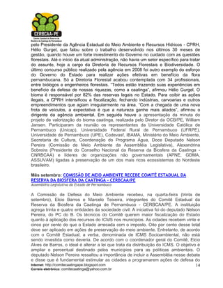 pelo Presidente da Agência Estadual do Meio Ambiente e Recursos Hídricos - CPRH,
Hélio Gurgel, que falou sobre o trabalho desenvolvido nos últimos 30 meses de
gestão, quando houve um forte investimento do Governo no cuidado com as questões
florestais. Até o início da atual administração, não havia um setor específico para tratar
do assunto, hoje a cargo da Diretoria de Recursos Florestais e Biodiversidade. O
último concurso público realizado pela agência em 2008 foi outro exemplo do esforço
do Governo do Estado para realizar ações efetivas em benefício da flora
pernambucana. Só a Diretoria Florestal acabou contemplada com 34 profissionais,
entre biólogos e engenheiros florestais. “Todos estão trazendo suas experiências em
benefício da defesa de nossas riquezas, como a caatinga”, afirmou Hélio Gurgel. O
bioma é responsável por 82% das reservas legais no Estado. Para coibir as ações
ilegais, a CPRH intensificou a fiscalização, fechando indústrias, carvoarias e outros
empreendimentos que agiam irregularmente na área. “Com a chegada de uma nova
frota de veículos, a expectativa é que a natureza ganhe mais aliados”, afirmou o
dirigente da agência ambiental. Em seguida houve a apresentação da minuta do
projeto de valorização do bioma caatinga, realizada pelo Diretor da OCB/PE, William
Jansen. Participaram da reunião os representantes da Universidade Católica de
Pernambuco (Unicap), Universidade Federal Rural de Pernambuco (UFRPE),
Universidade de Pernambuco (UPE), Codevasf, IBAMA, Ministério do Meio Ambiente,
Secretaria de Cultura, Coordenação do Programa Água, Doce Deputado Nelson
Pereira (Comissão de Meio Ambiente da Assembléia Legislativa), Alexandrina
Sobreira (Presidente do Conselho Nacional da Reserva da Biosfera da Caatinga -
CNRBCAA) e líderes de organizações não governamentais (APNE, GDMA,
ASSUVAM) ligadas à preservação de um dos mais ricos ecossistemas do Nordeste
brasileiro.

Mês setembro: COMISSÃO DE MEIO AMBIENTE RECEBE COMITÊ ESTADUAL DA
RESERVA DA BIOSFERA DA CAATINGA - CERBCAA/PE
Assembléia Legislativa do Estado de Pernambuco

A Comissão de Defesa do Meio Ambiente recebeu, na quarta-feira (trinta de
setembro), Elcio Barros e Marcelo Teixeira, integrantes do Comitê Estadual da
Reserva da Biosfera da Caatinga de Pernambuco - CERBCAA/PE. A instituição
agrega trinta e quatro entidades da sociedade civil. A iniciativa foi do deputado Nelson
Pereira, do PC do B. Os técnicos do Comitê querem maior fiscalização do Estado
quanto à aplicação dos recursos do ICMS nos municípios. As cidades recebem vinte e
cinco por cento do que o Estado arrecada com o imposto. Oito por cento desse total
deve ser aplicado em ações de preservação do meio ambiente. Entretanto, de acordo
com o Comitê Estadual, a verba, denominada de ICMS Socioambiental, não está
sendo investida como deveria. De acordo com o coordenador geral do Comitê, Elcio
Alves de Barros, o ideal é alterar a lei que trata da distribuição do ICMS. O objetivo é
ampliar o percentual destinado pelos municípios para as políticas ambientais. O
deputado Nelson Pereira ressaltou a importância de incluir a Assembléia nesse debate
e disse que é fundamental estimular as cidades a programarem ações de defesa do
Internet: http://comitecaatingape.blogspot.com                                        14
Correio eletrônico: comitecaatinga@yahoo.com.br
 