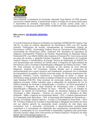 meio ambiente. A presidente da Comissão, deputada Ceça Ribeiro, do PSB, garantiu
que levará o debate adiante. A parlamentar sugeriu a criação de um grupo para propor
à Assembléia às emendas necessárias à lei. A reunião contou ainda com a
participação de técnicos da AMUPE, CPRH, CODEVASF, IPA e jornalistas da ALEPE.



Mês outubro: XVI REUNIÃO ORDINÁRIA
IPA (PE)



O Comitê Estadual da Reserva da Biosfera da Caatinga (CERBCAA-PE) realizou hoje
(08.10), na sede do Instituto Agronômico de Pernambuco (IPA), sua XVI reunião
ordinária. Participaram da reunião, representantes da Universidade Federal de
Pernambuco (UFPE), Universidade Federal Rural de Pernambuco (UAST/UFRPE),
Universidade de Pernambuco (UPE), Codevasf, IPA, Secretaria de Agricultura de
Salgueiro, Embrapa/IPA, Prefeitura de Floresta, Representante do Deputado Nelson
Pereira/ALEPE, e as ONGS GDMA (São Caetano) e Floresta (PE). Como tema central
da pauta da reunião, a geógrafa Edneida Cavalcanti – Pesquisadora da Fundação
Joaquim Nabuco e Coordenadora da Equipe Técnica de Elaboração do PAE/PE fez
uma apresentação aos membros do Comitê sobre o Programa de Ação Estadual de
Pernambuco para o Combate à Desertificação e Mitigação aos Efeitos da Seca – PAE-
PE. Esse processo de escuta da sociedade se deu através de cinco Oficinas
Regionais, atingindo 127 municípios, estando afinado com a perspectiva de
descentralização com a qual o governo vem trabalhando, juntamente com a estratégia
de transparência da gestão e controle social das ações. As Oficinas aconteceram em
Salgueiro, Petrolina, Triunfo, Garanhuns e Taquaritinga do Norte. O estado de
Pernambuco larga na frente de todos os estados brasileiros na construção do Plano de
Ação Estadual (PAE-PE). Esse processo de construção coletiva estabeleceu dois
objetivos principais: Colher subsídios para a elaboração do anteprojeto de Lei da
Política Estadual de Combate à Desertificação; e Construir, de forma participativa e
articulada, o Programa de Ação Estadual de Pernambuco para o Combate à
Desertificação e Mitigação aos Efeitos da Seca – PAE-PE. Que é um trabalho do
Governo do Estado de Pernambuco, através da Secretaria Estadual de Ciência
Tecnologia e Meio Ambiente – Sectma, em parceria com o Ministério do Meio
Ambiente – MMA, a Agência de Cooperação Alemã – GTZ, o Instituto Interamericano
de Cooperação para Agricultura – IICA, a Associação Municipalista de Pernambuco –
Amupe, a Fundação Joaquim Nabuco – Fundaj e a Articulação do Semi-Árido – ASA-
PE. A Política Estadual de Combate à Desertificação e Mitigação dos Efeitos da Seca
tem por objetivo garantir às populações locais condições de vida digna para
convivência com o semi-árido, promovendo o desenvolvimento socioambiental
sustentável e a manutenção da integridade dos ecossistemas característicos desta
região. O anteprojeto de Lei, encaminhado à Assembléia Legislativa pelo governador
Eduardo Campos, elege como instrumentos da Política Estadual o Programa de Ação
Internet: http://comitecaatingape.blogspot.com                                    15
Correio eletrônico: comitecaatinga@yahoo.com.br
 