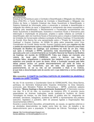 Estadual de Pernambuco para o Combate à Desertificação e Mitigação dos Efeitos da
Seca (PAE-PE); o Fundo Estadual de Combate à Desertificação e Mitigação dos
Efeitos da Seca; o Cadastro Estadual das Áreas Suscetíveis à Desertificação; o
Sistema Estadual de Informação sobre a prevenção e combate à desertificação e
mitigação dos efeitos da seca; o Diagnóstico e zoneamento das áreas susceptíveis e
afetadas pela desertificação; o Monitoramento e Fiscalização socioambiental das
Áreas Suscetíveis à Desertificação; Subsídios e incentivos fiscais e financeiros para
elaboração e implantação de pesquisas, projetos e ações voltados ao combate à
desertificação; além de incentivos fiscais e financeiros para a criação e implementação
de Unidades de Conservação voltadas à proteção do Bioma Caatinga. O Coordenador
do Comitê, Elcio Barros fez uma apresentação sobre o "Projeto de Valorização da
Caatinga" e Guaraci Cardoso, do GDMA foi eleito pelos presentes como Vice-
Coordenador do Comitê. Nesta reunião, Guaraci Cardoso pediu para registrar em Ata
o pedido de esclarecimento sobre a indicação da RPPN Pedra do Cachorro para Posto
Avançado da Biosfera da Caatinga, que aconteceu há mais de um ano. Falou
que após a indicação a RPPN, apresentou toda documentação exigida e foi
aprovada junto com o encaminhamento ao Conselho Nacional da Reserva da Biosfera
da Caatinga, em reunião do CERBCAA-PE. Falou que chegou ser marcada uma
vistoria ao local pelo CNRBCAA, porém o técnico que faria a
inspeção faltou, atrapalhando o andamento dos trabalhos e que o mesmo ainda
esperava uma posição de quem de direito. Afinal, a frustração causada pela falha
dessa pessoa causou um grande descontentamento por parte de todos os
envolvidos no seu recebimento, que até esta data aguardam qualquer
posicionamento, se vai ou não vai ser concedido o título e os motivos,
já que toda a documentação está de acordo com o que determina a norma ambiental
vigente.

Mês novembro: O COMITÊ DA CAATINGA PARTICIPA DE SEMINÁRIO EM ARARIPINA E
REUNIÃO EM SERRA TALHADA.

No dia 19 de novembro o Coordenador Geral do CERBCAA/PE, Elcio Alves Barros,
participou do Seminário Estadual sobre Impactos Ambientais na Área Gesseira,
promovido pelo Ministério Público de Pernambuco - MPPE, proferindo palestra
intitulada: "Bioma Caatinga e Desenvolvimento Sustentável". O Seminário ocorreu
nos dias 19 e 20 do mês, no município de Araripina (PE). O encontro reuniu
especialistas de diversas instituições, sendo realizado no Auditório do Centro
Tecnológico do Araripe, na Vila Santa Isabel. O público alvo foi integrantes da
atividade, servidores, estagiários, auxiliares do MPPE e representantes dos poderes
executivo, legislativo e judiciário, além de pessoas ligadas a Organizações Não
Governamentais (ONG’s).
Durante o evento foram discutidos, principalmente, as causas, os agentes externos e
as atividades desenvolvidas na região como fator de risco, de trabalho e de
desenvolvimento para a população. A Secretaria de Ciência, Tecnologia e Meio

Internet: http://comitecaatingape.blogspot.com                                      16
Correio eletrônico: comitecaatinga@yahoo.com.br
 