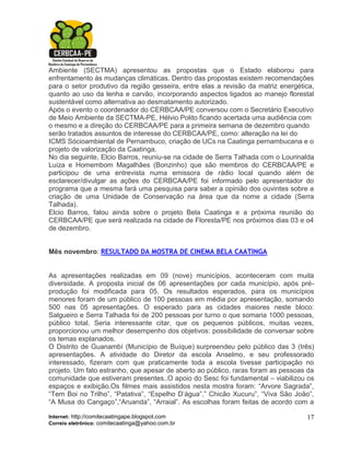Ambiente (SECTMA) apresentou as propostas que o Estado elaborou para
enfrentamento às mudanças climáticas. Dentro das propostas existem recomendações
para o setor produtivo da região gesseira, entre elas a revisão da matriz energética,
quanto ao uso da lenha e carvão, incorporando aspectos ligados ao manejo florestal
sustentável como alternativa ao desmatamento autorizado.
Após o evento o coordenador do CERBCAA/PE conversou com o Secretário Executivo
de Meio Ambiente da SECTMA-PE, Hélvio Polito ficando acertada uma audiência com
o mesmo e a direção do CERBCAA/PE para a primeira semana de dezembro quando
serão tratados assuntos de interesse do CERBCAA/PE, como: alteração na lei do
ICMS Sócioambiental de Pernambuco, criação de UCs na Caatinga pernambucana e o
projeto de valorização da Caatinga.
No dia seguinte, Elcio Barros, reuniu-se na cidade de Serra Talhada com o Lourinalda
Luiza e Homembom Magalhães (Bonzinho) que são membros do CERBCAA/PE e
participou de uma entrevista numa emissora de rádio local quando além de
esclarecer/divulgar as ações do CERBCAA/PE foi informado pelo apresentador do
programa que a mesma fará uma pesquisa para saber a opinião dos ouvintes sobre a
criação de uma Unidade de Conservação na área que da nome a cidade (Serra
Talhada).
Elcio Barros, falou ainda sobre o projeto Bela Caatinga e a próxima reunião do
CERBCAA/PE que será realizada na cidade de Floresta/PE nos próximos dias 03 e o4
de dezembro.


Mês novembro: RESULTADO DA MOSTRA DE CINEMA BELA CAATINGA


As apresentações realizadas em 09 (nove) municípios, aconteceram com muita
diversidade. A proposta inicial de 06 apresentações por cada município, após pré-
produção foi modificada para 05. Os resultados esperados, para os municípios
menores foram de um público de 100 pessoas em média por apresentação, somando
500 nas 05 apresentações. O esperado para as cidades maiores neste bloco:
Salgueiro e Serra Talhada foi de 200 pessoas por turno o que somaria 1000 pessoas,
público total. Seria interessante citar, que os pequenos públicos, muitas vezes,
proporcionou um melhor desempenho dos objetivos: possibilidade de conversar sobre
os temas explanados.
O Distrito de Guanambí (Município de Buíque) surpreendeu pelo público das 3 (três)
apresentações. A atividade do Diretor da escola Anselmo, e seu professorado
interessado, fizeram com que praticamente toda a escola tivesse participação no
projeto. Um fato estranho, que apesar de aberto ao público, raras foram as pessoas da
comunidade que estiveram presentes..O apoio do Sesc foi fundamental – viabilizou os
espaços e exibição.Os filmes mais assistidos nesta mostra foram: “Arvore Sagrada”,
“Tem Boi no Trilho”, “Patativa”, “Espelho D’água”,” Chicão Xucuru”, “Viva São João”,
“A Musa do Cangaço”,“Aruanda”, “Arraial”. As escolhas foram feitas de acordo com a

Internet: http://comitecaatingape.blogspot.com                                    17
Correio eletrônico: comitecaatinga@yahoo.com.br
 