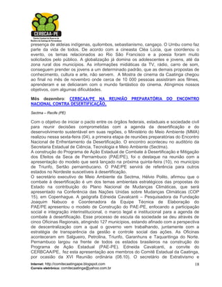 presença de aldeias indígenas, quilombos, sebastianismo, cangaço. O Umbu como faz
parte da vida de todos. De acordo com a cineasta Cléa Lúcia, que coordenou o
evento, os temas relacionados ao Rio São Francisco e a poesia foram muito
solicitados pelo público. A globalização já domina os adolescentes e jovens, até da
zona rural dos municípios. As informações midiáticas da TV, rádio, carro de som,
conseguem prender os jovens a um determinado padrão, que as demais propostas de
conhecimento, cultura e arte, não servem. A Mostra de cinema da Caatinga chegou
ao final no mês de novembro onde cerca de 10 000 pessoas assistiram aos filmes,
aprenderam e se deliciaram com o mundo fantástico do cinema. Atingimos nossos
objetivos, com algumas dificuldades.

Mês dezembro: CERBCAA/PE NA REUNIÃO PREPARATÓRIA DO ENCONTRO
NACIONAL CONTRA DESERTIFICAÇÃO.

Sectma – Recife (PE)

Com o objetivo de iniciar o pacto entre os órgãos federais, estaduais e sociedade civil
para reunir decisões comprometidas com a agenda da desertificação e do
desenvolvimento sustentável em suas regiões, o Ministério do Meio Ambiente (MMA)
realizou nessa sexta-feira (04), a primeira etapa de reuniões preparatórias do Encontro
Nacional de Enfrentamento da Desertificação. O encontro aconteceu no auditório da
Secretaria Estadual de Ciência, Tecnologia e Meio Ambiente (Sectma).
A construção do Programa de Ação Estadual de Combate à Desertificação e Mitigação
dos Efeitos da Seca de Pernambuco (PAE/PE), foi o destaque na reunião com a
apresentação do modelo que será lançado na próxima quinta-feira (10), no município
de Triunfo, Sertão pernambucano. O PAE/PE servirá de referência para outros
estados no Nordeste suscetíveis à desertificação.
O secretário executivo de Meio Ambiente da Sectma, Hélvio Polito, afirmou que o
combate à desertificação é um dos temas ambientais estratégicos das propostas do
Estado na contribuição do Plano Nacional de Mudanças Climáticas, que será
apresentado na Conferência das Nações Unidas sobre Mudanças Climáticas (COP
15), em Copenhague. A geógrafa Edneida Cavalcanti – Pesquisadora da Fundação
Joaquim Nabuco e Coordenadora da Equipe Técnica de Elaboração do
PAE/PE apresentou o modelo de Construção do PAE-PE, enfocando a participação
social e integração interinstitucional, o marco legal e institucional para a agenda de
combate à desertificação. Esse processo de escuta da sociedade se deu através de
cinco Oficinas Regionais, atingindo 127 municípios, estando afinado com a perspectiva
de descentralização com a qual o governo vem trabalhando, juntamente com a
estratégia de transparência da gestão e controle social das ações. As Oficinas
aconteceram em Salgueiro, Petrolina, Triunfo, Garanhuns e Taquaritinga do Norte.
Pernambuco largou na frente de todos os estados brasileiros na construção do
Programa de Ação Estadual (PAE-PE). Edneida Cavalcanti, a convite do
CERBCAA/PE, fez esta apresentação aos membros do Comitê Estadual da Caatinga,
por ocasião da XVI Reunião ordinária (08.10). O secretário de Extrativismo e
Internet: http://comitecaatingape.blogspot.com                                      18
Correio eletrônico: comitecaatinga@yahoo.com.br
 