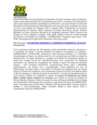 Desenvolvimento Rural Sustentável do Ministério do Meio Ambiente, Egon Krakhecke,
explicou que estas reuniões são "importantes para iniciar o processo de construção do
pacto pelo desenvolvimento sustentável do Semiárido", que será firmado no Encontro
Nacional de Enfrentamento da Desertificação com previsão de ser realizado em março
de 2010, nas cidades de Petrolina (PE) e Juazeiro (BA). Participaram do Encontro
representantes da Sectma, BNB, Codevasf, Embrapa Semi-Árido, Dnocs, Sudene,
Ministério do Meio Ambiente, Ministério da Integração Nacional, MDA, Governo dos
Estados do Piauí, Alagoas e Sergipe, ASA, INSA, ICMbio, Prorural, Comitê Estadual
da Reserva da Biosfera da Caatinga - CERBCAA/PE, Programa Água Doce, GTZ,
OCB, Associação dos Engenheiros Florestais, IICA entre outros.

Mês dezembro: XVII REUNIÃO ORDINÁRIA E I SEMINÁRIO ECOAMBIENTAL DO PAJEÚ
Floresta (PE)

Com a presença estimada de 180 pessoas, entre autoridades, técnicos, estudantes e
a sociedade em geral, o Comitê Estadual da Reserva da Biosfera da Caatinga -
CERBCAA/PE e a ONG EMA, realizaram a XVII Reunião Ordinária e o I Seminário
Ecoambiental do Pajeú nos últimos dias 03 e 04 de dezembro de 2009 na cidade de
Floresta (PE). O evento realizado no auditório da Câmara de Vereadores situado na
Praça Cel. Fausto Ferraz em Floresta-PE contou com o patrocínio da Prefeitura
Municipal e da Câmara de Vereadores de Floresta e apoio do Clube de Diretores
Lojistas – CDL Compare LOGÍSTICA, Supermercado Preço Justo e MAXIMUS
Supermercado. De acordo com a programação, houve palestras do Juiz de
Direito Alípio Carvalho sobre a Ong EMA, da Doutora em Botânica Rita de Cássia
sobre as "Árvores da Caatinga" e do Coordenador Geral do Comitê, Elcio Barros sobre
o "Bioma Caatinga e o Desenvolvimento Sustentável". O evento foi prestigiado pelo Sr.
João Gomes, Prefeito de Jatobá/PE e alunos da Escola de Referência em Ensino
Médio Capitão Nestor Valgueiro de Carvalho que criaram um Grupo em Defesa do
Meio Ambiente. (Assista o vídeo de estudo do meio da Reserva Biológica Serra Negra
em Floresta-PE). Participaram das reuniões os seguintes membros do CERBCAA/PE:
Profª. Lourinalda Silva (UAST/Serra Talhada), Rita de Cássia (IPA), Guaraci Cardoso
(GDMA e Vice-Coordenador), Alípio Carvalho (EMA) e Elcio Barros (IPA) e
Coordenador Geral do CERBCAA/PE.




Internet: http://comitecaatingape.blogspot.com                                    19
Correio eletrônico: comitecaatinga@yahoo.com.br
 