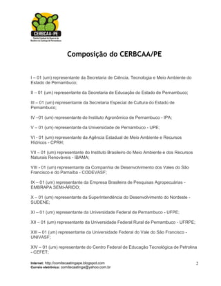 Composição do CERBCAA/PE


I – 01 (um) representante da Secretaria de Ciência, Tecnologia e Meio Ambiente do
Estado de Pernambuco;

II – 01 (um) representante da Secretaria de Educação do Estado de Pernambuco;

III – 01 (um) representante da Secretaria Especial de Cultura do Estado de
Pernambuco;

IV –01 (um) representante do Instituto Agronômico de Pernambuco - IPA;

V – 01 (um) representante da Universidade de Pernambuco - UPE;

VI - 01 (um) representante da Agência Estadual de Meio Ambiente e Recursos
Hídricos - CPRH;

VII – 01 (um) representante do Instituto Brasileiro do Meio Ambiente e dos Recursos
Naturais Renováveis - IBAMA;

VIII - 01 (um) representante da Companhia de Desenvolvimento dos Vales do São
Francisco e do Parnaíba - CODEVASF;

IX – 01 (um) representante da Empresa Brasileira de Pesquisas Agropecuárias -
EMBRAPA SEMI-ÁRIDO;

X – 01 (um) representante da Superintendência do Desenvolvimento do Nordeste -
SUDENE;

XI – 01 (um) representante da Universidade Federal de Pernambuco - UFPE;

XII – 01 (um) representante da Universidade Federal Rural de Pernambuco - UFRPE;

XIII – 01 (um) representante da Universidade Federal do Vale do São Francisco -
UNIVASF;

XIV – 01 (um) representante do Centro Federal de Educação Tecnológica de Petrolina
- CEFET;

Internet: http://comitecaatingape.blogspot.com                                        2
Correio eletrônico: comitecaatinga@yahoo.com.br
 