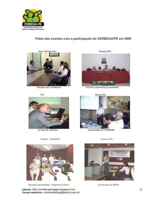 Fotos dos eventos com a participação do CERBCAA/PE em 2009


               Serra Talhada (PE)                             Floresta (PE)




             Reunião com a Prefeitura             XVII RO e Seminário Ecoambiental


                 IPA                                       Bonito (PE)




              XV Reunião Ordinária                 Apresentação ao CONSEMA



                 Sudene – Recife(PE)                            Caruaru (PE)




     Reunião Extraordinária – Regimento Interno              III Seminário de RPPN

Internet: http://comitecaatingape.blogspot.com                                       21
Correio eletrônico: comitecaatinga@yahoo.com.br
 
