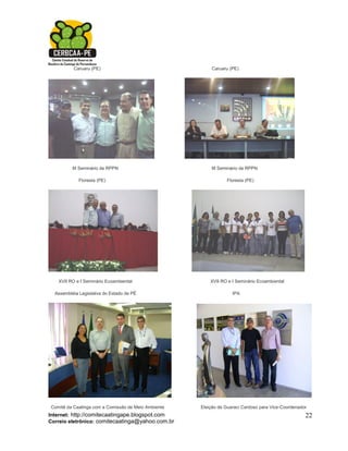 Caruaru (PE)                                   Caruaru (PE)




          III Seminário de RPPN                          III Seminário de RPPN

             Floresta (PE)                                      Floresta (PE)




   XVII RO e I Seminário Ecoambiental                    XVII RO e I Seminário Ecoambiental

  Assembléia Legislativa do Estado de PÉ                           IPA




Comitê da Caatinga com a Comissão de Meio Ambiente   Eleição de Guaraci Cardoso para Vice-Coordenador
Internet: http://comitecaatingape.blogspot.com                                                      22
Correio eletrônico: comitecaatinga@yahoo.com.br
 