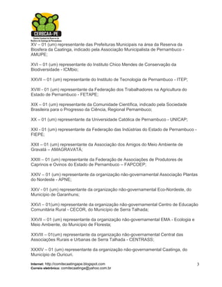 XV – 01 (um) representante das Prefeituras Municipais na área da Reserva da
Biosfera da Caatinga, indicado pela Associação Municipalista de Pernambuco -
AMUPE;

XVI – 01 (um) representante do Instituto Chico Mendes de Conservação da
Biodiversidade - ICMbio;

XXVII – 01 (um) representante do Instituto de Tecnologia de Pernambuco - ITEP;

XVIII - 01 (um) representante da Federação dos Trabalhadores na Agricultura do
Estado de Pernambuco - FETAPE;

XIX – 01 (um) representante da Comunidade Científica, indicado pela Sociedade
Brasileira para o Progresso da Ciência, Regional Pernambuco;

XX – 01 (um) representante da Universidade Católica de Pernambuco - UNICAP;

XXI - 01 (um) representante da Federação das Indústrias do Estado de Pernambuco -
FIEPE;

XXII – 01 (um) representante da Associação dos Amigos do Meio Ambiente de
Gravatá – AMAGRAVATÁ;

XXIII – 01 (um) representante da Federação de Associações de Produtores de
Caprinos e Ovinos do Estado de Pernambuco – FAPCOEP;

XXIV – 01 (um) representante da organização não-governamental Associação Plantas
do Nordeste - APNE;

XXV - 01 (um) representante da organização não-governamental Eco-Nordeste, do
Município de Garanhuns;

XXVI – 01(um) representante da organização não-governamental Centro de Educação
Comunitária Rural - CECOR, do Município de Serra Talhada;

XXVII – 01 (um) representante da organização não-governamental EMA - Ecologia e
Meio Ambiente, do Município de Floresta;

XXVIII – 01(um) representante da organização não-governamental Central das
Associações Rurais e Urbanas de Serra Talhada - CENTRASS;

XXXIV – 01 (um) representante da organização não-governamental Caatinga, do
Município de Ouricuri.

Internet: http://comitecaatingape.blogspot.com                                      3
Correio eletrônico: comitecaatinga@yahoo.com.br
 