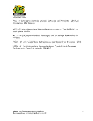 XXX – 01 (um) representante do Grupo de Defesa do Meio Ambiente – GDMA, do
Município de São Caetano;


XXXI – 01 (um) representante da Associação Umburanas do Vale do Moxotó, do
Município de Ibimirim;

XXXII – 01 (um) representante da Associação S.O. S Caatinga, do Município de
Floresta;

XXXIII – 01 (um) representante da Organização das Cooperativas Brasileiras - OCB;

XXXIV – 01 (um) representante da Associação dos Proprietários de Reservas
Particulares do Patrimônio Natural – RPPN/PE;




Internet: http://comitecaatingape.blogspot.com                                      4
Correio eletrônico: comitecaatinga@yahoo.com.br
 