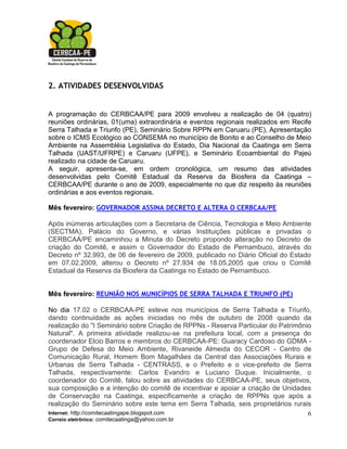2. ATIVIDADES DESENVOLVIDAS


A programação do CERBCAA/PE para 2009 envolveu a realização de 04 (quatro)
reuniões ordinárias, 01(uma) extraordinária e eventos regionais realizados em Recife
Serra Talhada e Triunfo (PE), Seminário Sobre RPPN em Caruaru (PE), Apresentação
sobre o ICMS Ecológico ao CONSEMA no município de Bonito e ao Conselho de Meio
Ambiente na Assembléia Legislativa do Estado, Dia Nacional da Caatinga em Serra
Talhada (UAST/UFRPE) e Caruaru (UFPE), e Seminário Ecoambiental do Pajeú
realizado na cidade de Caruaru.
A seguir, apresenta-se, em ordem cronológica, um resumo das atividades
desenvolvidas pelo Comitê Estadual da Reserva da Biosfera da Caatinga –
CERBCAA/PE durante o ano de 2009, especialmente no que diz respeito às reuniões
ordinárias e aos eventos regionais.

Mês fevereiro: GOVERNADOR ASSINA DECRETO E ALTERA O CERBCAA/PE

Após inúmeras articulações com a Secretaria de Ciência, Tecnologia e Meio Ambiente
(SECTMA), Palácio do Governo, e várias Instituições públicas e privadas o
CERBCAA/PE encaminhou a Minuta do Decreto propondo alteração no Decreto de
criação do Comitê, e assim o Governador do Estado de Pernambuco, através do
Decreto nº 32.993, de 06 de fevereiro de 2009, publicado no Diário Oficial do Estado
em 07.02.2009, alterou o Decreto nº 27.934 de 18.05.2005 que criou o Comitê
Estadual da Reserva da Biosfera da Caatinga no Estado de Pernambuco.


Mês fevereiro: REUNIÃO NOS MUNICÍPIOS DE SERRA TALHADA E TRIUNFO (PE)

No dia 17.02 o CERBCAA-PE esteve nos municípios de Serra Talhada e Triunfo,
dando continuidade as ações iniciadas no mês de outubro de 2008 quando da
realização do "I Seminário sobre Criação de RPPNs - Reserva Particular do Patrimônio
Natural". A primeira atividade realizou-se na prefeitura local, com a presença do
coordenador Elcio Barros e membros do CERBCAA-PE: Guaracy Cardoso do GDMA -
Grupo de Defesa do Meio Ambiente, Rivaneide Almeida do CECOR - Centro de
Comunicação Rural, Homem Bom Magalhães da Central das Associações Rurais e
Urbanas de Serra Talhada - CENTRASS, e o Prefeito e o vice-prefeito de Serra
Talhada, respectivamente: Carlos Evandro e Luciano Duque. Inicialmente, o
coordenador do Comitê, falou sobre as atividades do CERBCAA-PE, seus objetivos,
sua composição e a intenção do comitê de incentivar e apoiar a criação de Unidades
de Conservação na Caatinga, especificamente a criação de RPPNs que após a
realização do Seminário sobre este tema em Serra Talhada, seis proprietários rurais
Internet: http://comitecaatingape.blogspot.com                                     6
Correio eletrônico: comitecaatinga@yahoo.com.br
 
