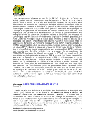locais demonstraram interesse na criação de RPPNS. A intenção do Comitê de
realizar gestões junto ao órgão ambiental de Pernambuco, a CPRH, para que a Serra
que dá nome a cidade, e que está em acelerado processo de degradação seja
transformada em Unidade de Conservação, seja por iniciativa de qualquer nível de
governo: federal, estadual e municipal. O prefeito Carlos Evandro, disse que tem
preocupação semelhante a do Comitê, sobre processo acelerado de degradação da
Caatinga e a importância de conservá-la. O Prefeito Evandro disse que tem uma
propriedade com características representativas da caatinga e que tem interesse em
protegê-la através da criação de uma RPPN. Quanto a criação de uma Unidade de
Conservação na Serra Talhada, concorda com a sugestão do Comitê e que inclusive o
Plano Diretor do município prevê a criação desta unidade. O Prefeito colocou-se à
disposição para apoiar a implantação deste objetivo. O prefeito recebeu das mãos do
Coordenador do Comitê um formulário de requerimento da CPRH para a criação de
RPPN e as informações sobre que documentos a mais são exigidos dos interessados
em criarem RPPN. Quanto a criação da Unidade de Conservação da Serra Talhada,
ficou o vice-prefeito de marcar uma audiência com o presidente da CPRH, para que
este assunto seja discutido, inclusive com a presença de representantes do
CERBCAA-PE. Outra reunião foi realizada na sede do CECOR, com a participação de
proprietários rurais interessados em criarem RPPN, em que dois destes proprietários
receberam os formulários de requerimento da CPRH e as informações sobre os
procedimentos para obterem o título de reserva particular do patrimônio natural No
mesmo dia, o coordenador do Comitê e o Sr. Guaracy Cardoso, estiveram no
município de Triunfo, onde se reuniram com o Sr. João Diniz e seu filho Felipe, que
têm interesse em transformarem parte da propriedade deles, chamada Carro
Quebrado, em RPPN. Esta propriedade foi visitada no último mês de outubro, quando
da realização do Seminário em Serra Talhada, pelos membros do CERBCAA-PE
citados acima e por professores e alunos da UFRPE/UAST. Estas atividades
realizaram-se contando com o apoio do IPA, que forneceu veículo com combustível
para realização desta viagem.



Mês março: III SEMINÁRIO SOBRE A CRIAÇÃO DE RPPNS
Caruaru (PE)


O Centro de Estudos, Pesquisa e Assessoria em Administração e Municipal, em
Caruaru (PE), sediou em 18 de março, o “III Seminário sobre a Criação de
Reservas Particulares do Patrimônio Natural – RPPNS”. De acordo com o
coordenador do Comitê Estadual da Reserva da Caatinga de Pernambuco, Élcio
Barros, o encontro teve como objetivo socializar os procedimentos para a criação de
uma reserva ambiental e discutir sua importância para conservação da diversidade
biológica. A ação foi promovida numa parceria com a prefeitura de Caruaru e o
Instituto Agronômico de Pernambuco - IPA.
Internet: http://comitecaatingape.blogspot.com                                   7
Correio eletrônico: comitecaatinga@yahoo.com.br
 