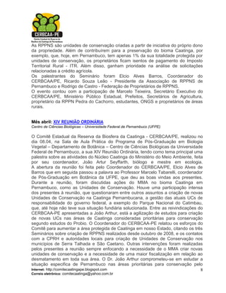 As RPPNS são unidades de conservação criadas a partir de iniciativa do próprio dono
da propriedade. Além de contribuírem para a preservação do bioma Caatinga, por
exemplo, que, hoje, em Pernambuco, tem apenas 1% da sua totalidade protegida por
unidades de conservação, os proprietários ficam isentos de pagamento do Imposto
Territorial Rural - ITR. Além disso, ganham prioridade na análise de solicitações
relacionadas a crédito agrícola.
Os palestrantes do Seminário foram Elcio Alves Barros, Coordenador do
CERBCAA/PE, Ricardo Souza Leão - Presidente da Associação de RPPNS de
Pernambuco e Rodrigo de Castro - Federação de Proprietários de RPPNS.
O evento contou com a participação de Marcelo Teixeira, Secretário Executivo do
CERBCAA/PE, Ministério Público Estadual, Prefeitos, Secretários de Agricultura,
proprietário da RPPN Pedra do Cachorro, estudantes, ONGS e proprietários de áreas
rurais.


Mês abril: XIV REUNIÃO ORDINÁRIA
Centro de Ciências Biológicas – Universidade Federal de Pernambuco (UFPE)

O Comitê Estadual da Reserva da Biosfera da Caatinga - CERBCAA/PE, realizou no
dia 08.04, na Sala de Aula Prática do Programa de Pós-Graduação em Biologia
Vegetal – Departamento de Botânica – Centro de Ciências Biológicas da Universidade
Federal de Pernambuco, a sua XIV Reunião Ordinária, tendo como tema principal uma
palestra sobre as atividades do Núcleo Caatinga do Ministério do Meio Ambiente, feita
por seu coordenador, João Artur Seyffarth, biólogo e mestre em ecologia.
A abertura da reunião foi feita pelo Coordenador do CERBCAA/PE, Elcio Alves de
Barros que em seguida passou a palavra ao Professor Marcelo Tabarelli, coordenador
de Pós-Graduação em Botânica da UFPE, que deu as boas vindas aos presentes.
Durante a reunião, foram discutidas ações do MMA no bioma Caatinga em
Pernambuco, como as Unidades de Conservação. Houve uma participação intensa
dos presentes à reunião, que questionaram entre outros assuntos a criação de novas
Unidades de Conservação na Caatinga Pernambucana, a gestão das atuais UCs de
responsabilidade do governo federal, a exemplo do Parque Nacional do Catimbau,
que, até hoje não teve sua situação fundiária solucionada. Entre as reivindicações do
CERBCAA-PE apresentadas a João Arthur, está a agilização de estudos para criação
de novas UCs nas áreas de Caatinga consideradas prioritárias para conservação
segundo estudos do Probio. O Coordenador do CERBCAA-PE relatou os esforços do
Comitê para aumentar a área protegida de Caatinga em nosso Estado, citando os três
Seminários sobre criação de RPPNS realizados desde outubro de 2008, e os contatos
com a CPRH e autoridades locais para criação de Unidades de Conservação nos
municípios de Serra Talhada e São Caetano. Outras intervenções foram realizadas
pelos presentes a reunião sempre enfocando a necessidade de o MMA criar novas
unidades de conservação e a necessidade de uma maior fiscalização em relação ao
desmatamento em toda sua área. O Dr. João Arthur comprometeu-se em estudar a
situação especifica de Pernambuco nas áreas prioritárias para conservação pelo
Internet: http://comitecaatingape.blogspot.com                                      8
Correio eletrônico: comitecaatinga@yahoo.com.br
 