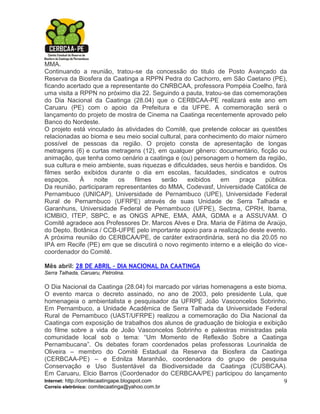 MMA.
Continuando a reunião, tratou-se da concessão do titulo de Posto Avançado da
Reserva da Biosfera da Caatinga a RPPN Pedra do Cachorro, em São Caetano (PE),
ficando acertado que a representante do CNRBCAA, professora Pompéia Coelho, fará
uma visita a RPPN no próximo dia 22. Seguindo a pauta, tratou-se das comemorações
do Dia Nacional da Caatinga (28.04) que o CERBCAA-PE realizará este ano em
Caruaru (PE) com o apoio da Prefeitura e da UFPE. A comemoração será o
lançamento do projeto de mostra de Cinema na Caatinga recentemente aprovado pelo
Banco do Nordeste.
O projeto está vinculado às atividades do Comitê, que pretende colocar as questões
relacionadas ao bioma e seu meio social cultural, para conhecimento do maior número
possível de pessoas da região. O projeto consta de apresentação de longas
metragens (6) e curtas metragens (12), em qualquer gênero: documentário, ficção ou
animação, que tenha como cenário a caatinga e (ou) personagem o homem da região,
sua cultura e meio ambiente, suas riquezas e dificuldades, seus heróis e bandidos. Os
filmes serão exibidos durante o dia em escolas, faculdades, sindicatos e outros
espaços.     À    noite   os    filmes   serão     exibidos   em     praça    pública.
Da reunião, participaram representantes do MMA, Codevasf, Universidade Católica de
Pernambuco (UNICAP), Universidade de Pernambuco (UPE), Universidade Federal
Rural de Pernambuco (UFRPE) através de suas Unidade de Serra Talhada e
Garanhuns, Universidade Federal de Pernambuco (UFPE), Sectma, CPRH, Ibama,
ICMBIO, ITEP, SBPC, e as ONGS APNE, EMA, AMA, GDMA e a ASSUVAM. O
Comitê agradece aos Professores Dr. Marcos Alves e Dra. Maria de Fátima de Araújo,
do Depto. Botânica / CCB-UFPE pelo importante apoio para a realização deste evento.
A próxima reunião do CERBCAA/PE, de caráter extraordinária, será no dia 20.05 no
IPA em Recife (PE) em que se discutirá o novo regimento interno e a eleição do vice-
coordenador do Comitê.

Mês abril: 28 DE ABRIL – DIA NACIONAL DA CAATINGA
Serra Talhada, Caruaru, Petrolina.

O Dia Nacional da Caatinga (28.04) foi marcado por várias homenagens a este bioma.
O evento marca o decreto assinado, no ano de 2003, pelo presidente Lula, que
homenageia o ambientalista e pesquisador da UFRPE João Vasconcelos Sobrinho.
Em Pernambuco, a Unidade Acadêmica de Serra Talhada da Universidade Federal
Rural de Pernambuco (UAST/UFRPE) realizou a comemoração do Dia Nacional da
Caatinga com exposição de trabalhos dos alunos de graduação de biologia e exibição
do filme sobre a vida de João Vasconcelos Sobrinho e palestras ministradas pela
comunidade local sob o tema: “Um Momento de Reflexão Sobre a Caatinga
Pernambucana”. Os debates foram coordenados pelas professoras Lourinalda de
Oliveira – membro do Comitê Estadual da Reserva da Biosfera da Caatinga
(CERBCAA-PE) – e Ednilza Maranhão, coordenadora do grupo de pesquisa
Conservação e Uso Sustentável da Biodiversidade da Caatinga (CUSBCAA).
Em Caruaru, Elcio Barros (Coordenador do CERBCAA/PE) participou do lançamento
Internet: http://comitecaatingape.blogspot.com                                   9
Correio eletrônico: comitecaatinga@yahoo.com.br
 