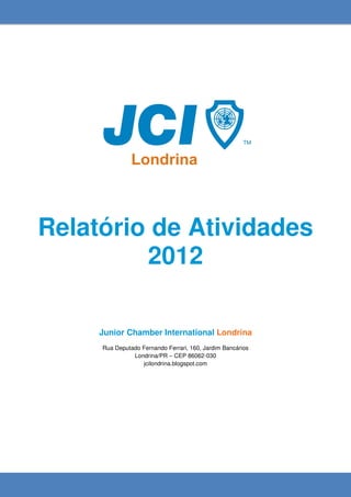 Relatório de Atividades
         2012

     Junior Chamber International Londrina
     Rua Deputado Fernando Ferrari, 160, Jardim Bancários
               Londrina/PR – CEP 86062-030
                  jcilondrina.blogspot.com
 