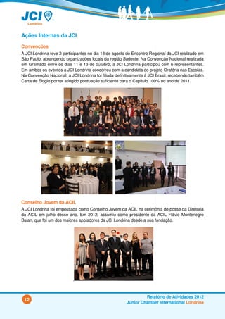 Ações Internas da JCI

Convenções
A JCI Londrina teve 2 participantes no dia 18 de agosto do Encontro Regional da JCI realizado em
São Paulo, abrangendo organizações locais da região Sudeste. Na Convenção Nacional realizada
em Gramado entre os dias 11 e 13 de outubro, a JCI Londrina participou com 6 representantes.
Em ambos os eventos a JCI Londrina concorreu com a candidata do projeto Oratória nas Escolas.
Na Convenção Nacional, a JCI Londrina foi filiada definitivamente à JCI Brasil, recebendo também
Carta de Elogio por ter atingido pontuação suficiente para o Capítulo 100% no ano de 2011.




Conselho Jovem da ACIL
A JCI Londrina foi empossada como Conselho Jovem da ACIL na cerimônia de posse da Diretoria
da ACIL em julho desse ano. Em 2012, assumiu como presidente da ACIL Flávio Montenegro
Balan, que foi um dos maiores apoiadores da JCI Londrina desde a sua fundação.




                           ,



                                                                Relatório de Atividades 2012
 12
                                                       Junior Chamber International Londrina
 