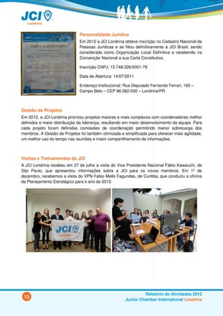 Personalidade Jurídica
                               Em 2012 a JCI Londrina obteve inscrição no Cadastro Nacional de
                               Pessoas Jurídicas e se filiou definitivamente à JCI Brasil, sendo
                               considerada como Organização Local Definitiva e recebendo na
                               Convenção Nacional a sua Carta Constitutiva.

                               Inscrição CNPJ: 15.748.326/0001-79

                               Data de Abertura: 14/07/2011

                               Endereço Institucional: Rua Deputado Fernando Ferrari, 160 –
                               Campo Belo – CEP 86.062-030 – Londrina/PR



Gestão de Projetos
Em 2012, a JCI Londrina priorizou projetos maiores e mais complexos com coordenadores melhor
definidos e maior distribuição da liderança, resultando em maior desenvolvimento da equipe. Para
cada projeto foram definidas comissões de coordenação permitindo menor sobrecarga dos
membros. A Gestão de Projetos foi também otimizada e simplificada para oferecer mais agilidade,
um melhor uso do tempo nas reuniões e maior compartilhamento de informações.



Visitas e Treinamentos da JCI
A JCI Londrina recebeu em 27 de julho a visita do Vice Presidente Nacional Fábio Kawauchi, de
São Paulo, que apresentou informações sobre a JCI para os novos membros. Em 1º de
dezembro, recebemos a visita do VPN Fabio Mello Fagundes, de Curitiba, que conduziu a oficina
de Planejamento Estratégico para o ano de 2013.




                                                                Relatório de Atividades 2012
 13
                                                       Junior Chamber International Londrina
 