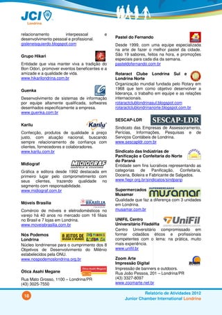 relacionamento          interpessoal      e
desenvolvimento pessoal e profissional.        Pastel do Fernando
gisleneisquierdo.blogspot.com                  Desde 1999, com uma equipe especializada
                                               na arte de fazer o melhor pastel da cidade.
Grupo Hikari                                   São 19 sabores, feitos na hora, e promoções
                                               especiais para cada dia da semana.
Entidade que visa manter viva a tradição do    pasteldofernando.com.br
Bon Odori, promover eventos beneficentes e a
amizade e a qualidade de vida.                 Rotaract Clube Londrina Sul e
www.hikarilondrina.com.br                      Londrina Norte
                                               Organização mundial fundada pelo Rotary em
Guenka                                         1968 que tem como objetivo desenvolver a
                                               liderança, o trabalho em equipe e as relações
Desenvolvimento de sistemas de informação      internacionais.
por equipe altamente qualificada, softwares    rotaractclublondrinasul.blogspot.com
desenhados especificamente a empresa.          rotaractclublondrinanorte.blogspot.com.br
www.guenka.com.br
                                               SESCAP-LDR
Karilu
                                               Sindicato das Empresas de Assessoramento,
Confecção, produtos de qualidade a preço       Perícias, Informações, Pesquisas e de
justo, com atuação nacional, buscando          Serviços Contábeis de Londrina.
sempre relacionamento de confiança com         www.sescapldr.com.br
clientes, fornecedores e colaboradores.
www.karilu.com.br                              Sindicato das Indústrias de
                                               Panificação e Confeitaria do Norte
                                               do Paraná
Midiograf                                      Entidade sem fins lucrativos representando as
Gráfica e editora desde 1992 destacada em      categorias    de    Panificação,   Confeitaria,
primeiro lugar pelo comprometimento com        Doceria, Boleira e Fabricante de Salgados.
seus clientes, trazendo qualidade no           www.fiepr.org.br/sindicatos/sindpanp
segmento com responsabilidade.
www.midiograf.com.br                           Supermercados
                                               Musamar
                                               Qualidade que faz a diferença com 3 unidades
Móveis Brasília                                em Londrina.
Comércio de móveis e eletrodomésticos no       musamar.com.br
varejo há 40 anos no mercado com 16 filiais
no Brasil e 7 lojas em Londrina.               UNIFIL Centro
www.moveisbrasilia.com.br                      Universitário Filadélfia
                                               Centro Universitário compromissado em
Nós Podemos                                    formar cidadãos éticos e profissionais
Londrina                                       competentes com o lema: na prática, muito
Núcleo londrinense para o cumprimento dos 8    mais experiência.
Objetivos de Desenvolvimento do Milênio        www.unifil.br
estabelecidos pela ONU.
www.nospodemoslondrina.org.br                  Zoom Arte
                                               Impressão Digital
                                               Impressão de banners e outdoors.
Ótica Asahi Megane                             Rua João Pessoa, 201 – Londrina/PR
Rua Mato Grosso, 1100 – Londrina/PR            (43) 3327-8097
(43) 3025-7550                                 www.zoomarte.net.br

                                                             Relatório de Atividades 2012
 18
                                                    Junior Chamber International Londrina
 