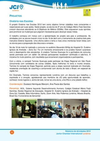 PROJETOS
Oratória nas Escolas
O projeto Oratória nas Escolas 2012 tem como objetivo formar cidadãos mais conscientes e
responsáveis por suas ações. Neste projeto, os alunos do 9º ano do Colégio Albino Feijó Sanches
criaram discursos abordando os 8 Objetivos do Milênio (ODMs). Eles expuseram suas opiniões
para promover as mudanças que julgaram necessárias para alcançar essas metas.

O trabalho começou em março com a apresentação do projeto aos pais e professores. As
atividades com os alunos tiveram início no dia 16 de abril com o treinamento de oratória feito pela
instrutora Gislene Isquierdo. Uma oficina sobre o tema e mais cinco monitorias foram feitas com
os alunos para a preparação dos discursos e ensaios.

No dia 18 de maio foi realizado o concurso no auditório Alexandre Wihby do Hospital Dr. Eulalino
Ignácio de Andrade – Zona Sul. Foi um momento emocionante e os jurados ficaram surpresos
com o desempenho dos estudantes. A oradora Tamires Quenupa foi a ganhadora do concurso
sendo premiada com um tablet. Os demais participantes receberam certificado e vale-livro. A
iniciativa foi muito positiva, com resultados que encantaram organizadores e participantes.

Com a vitória, a campeã Tamires Quenupa pode participar da Etapa Regional em São Paulo
concorrendo com candidatos de outras cidades. Após melhorias no texto e muitos ensaios,
Tamires foi campeã da Etapa Regional, partindo para a etapa nacional realizada em Gramado,
recebendo orientação de coaching e concorrendo com alunos de todo o Brasil, em especial da
região Sul.

Em Gramado, Tamires concorreu representando Londrina com um discurso que trabalhou a
expressão e a emoção, agradecendo aos membros da JCI pela oportunidade de aprender,
conhecer novos lugares e, acima de tudo, tornar-se uma aluna, uma filha e uma cidadã melhor.

Coordenação: Gustavo Henriques Marconi, Ana Paula dos Santos

Parceiros: ACIL, Gislene Isquierdo Desenvolvimento Humano, Colégio Estadual Albino Feijó
Sanches, Núcleo Regional de Educação, Hospital Dr. Eulalino Ignácio de Andrade – Hospital da
Zona Sul, Festella, Beta Informática, Karilu, Zoom Arte, Nós Podemos Londrina, Móveis Brasília,
Brasil Sul, Funcionários da Sercomtel




                                                                  Relatório de Atividades 2012
  4
                                                         Junior Chamber International Londrina
 