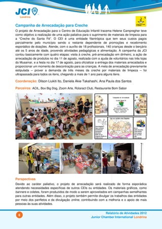 Campanha de Arrecadação para Creche
O projeto de Arrecadação para o Centro de Educação Infantil Iracema Helene Campregher teve
como objetivo a realização de uma ação paliativa para o suprimento de materiais de limpeza para
a “Creche do Santa Fé”. O CEI é uma entidade filantrópica que tem seus custos pagos
parcialmente pelo município sendo o restante dependente de promoções e recebimento
esporádico de doações. Atende, com o auxílio de 18 profissionais, 140 crianças desde o berçário
até os 5 anos de idade, provendo atividades pedagógicas e alimentação. A campanha da JCI
contou basicamente com quatro etapas: visita à creche, pré-arrecadação em dinheiro, a ação de
arrecadação de produtos no dia 11 de agosto, realizada com a ajuda de voluntários nas três lojas
do Musamar, e a festa no dia 17 de agosto, para oficializar a entrega dos materiais arrecadados e
proporcionar um momento de descontração para as crianças. A meta de arrecadação previamente
estipulada – prover a demanda de três meses da creche por materiais de limpeza – foi
ultrapassada para todos os itens, chegando a mais de 1 ano para alguns itens.

Coordenação: Dilson Liukiti Ito, Daniela Akie Takahashi, Ana Paula dos Santos

Parceiros: ACIL, Box Big Dog, Zoom Arte, Rotaract Club, Restaurante Bom Sabor




Perspectivas
Devido ao caráter paliativo, o projeto de arrecadação será realizado de forma esporádica
atendendo necessidades específicas de outros CEIs ou entidades. Os materiais gráficos, como
banners e coletes, foram produzidos de modo a serem aproveitados em campanhas semelhantes
para outras entidades. Além disso, o projeto também permite divulgar os trabalhos das entidades
por meio dos panfletos e da divulgação online, contribuindo com a melhoria e o apoio de mais
pessoas às suas atividades.


                                                                 Relatório de Atividades 2012
  6
                                                        Junior Chamber International Londrina
 