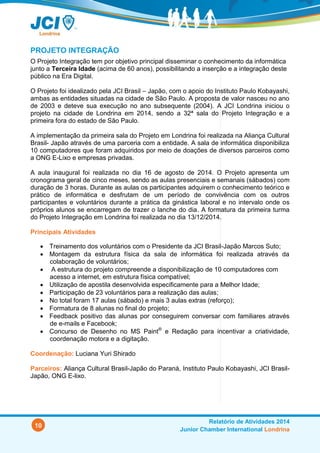 10
Relatório de Atividades 2014
Junior Chamber International Londrina
PROJETO INTEGRAÇÃO
O Projeto Integração tem por objetivo principal disseminar o conhecimento da informática
junto a Terceira Idade (acima de 60 anos), possibilitando a inserção e a integração deste
público na Era Digital.
O Projeto foi idealizado pela JCI Brasil – Japão, com o apoio do Instituto Paulo Kobayashi,
ambas as entidades situadas na cidade de São Paulo. A proposta de valor nasceu no ano
de 2003 e deteve sua execução no ano subsequente (2004). A JCI Londrina iniciou o
projeto na cidade de Londrina em 2014, sendo a 32ª sala do Projeto Integração e a
primeira fora do estado de São Paulo.
A implementação da primeira sala do Projeto em Londrina foi realizada na Aliança Cultural
Brasil- Japão através de uma parceria com a entidade. A sala de informática disponibiliza
10 computadores que foram adquiridos por meio de doações de diversos parceiros como
a ONG E-Lixo e empresas privadas.
A aula inaugural foi realizada no dia 23 de agosto de 2014. O Projeto apresenta um
cronograma geral de cinco meses, sendo as aulas presenciais e semanais (sábados) com
duração de 3 horas. Durante as aulas os participantes adquirem o conhecimento teórico e
prático de informática e desfrutam de um período de convivência com os outros
participantes e voluntários durante a prática da ginástica laboral e no intervalo onde os
próprios alunos se encarregam de trazer o lanche do dia. A formatura da primeira turma
do Projeto Integração em Londrina foi realizada no dia 13/12/2014.
Principais Atividades
 Treinamento dos voluntários com o Presidente da JCI Brasil-Japão Marcos Suto;
 Montagem da estrutura física da sala de informática foi realizada através da
colaboração de voluntários;
 A estrutura do projeto compreende a disponibilização de 10 computadores com
acesso a internet, em estrutura física compatível;
 Utilização de apostila desenvolvida especificamente para a Melhor Idade;
 Participação de 23 voluntários para a realização das aulas;
 No total foram 17 aulas (sábado) e mais 3 aulas extras (reforço);
 Formatura de 8 alunas no final do projeto;
 Feedback positivo das alunas por conseguirem conversar com familiares através
de e-mails e Facebook;
 Concurso de Desenho no MS Paint®
e Redação para incentivar a criatividade,
coordenação motora e a digitação.
Coordenação: Luciana Yuri Shirado
Parceiros: Aliança Cultural Brasil-Japão do Paraná, Instituto Paulo Kobayashi, JCI Brasil-
Japão, ONG E-lixo.
 