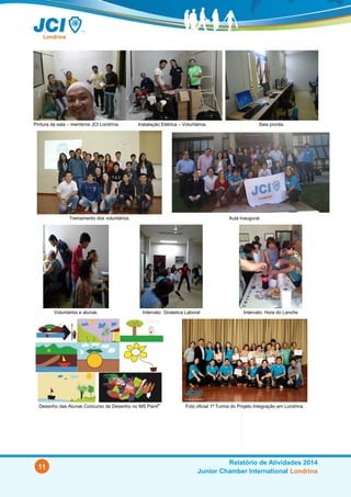 11
Relatório de Atividades 2014
Junior Chamber International Londrina
Pintura da sala – membros JCI Londrina
(jul/14)
Instalação Elétrica – Voluntários (ago/14). Sala pronta.
Treinamento dos voluntários (09/07/14). Aula inaugural (23/08/14).
Voluntários e alunas. Intervalo: Ginástica Laboral. Intervalo: Hora do Lanche!
Desenho das Alunas Concurso de Desenho no MS Paint®
Foto oficial: 1ª Turma do Projeto Integração em Londrina (13/12/14).
 