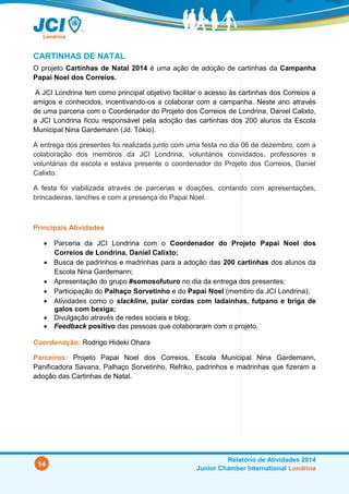 14
Relatório de Atividades 2014
Junior Chamber International Londrina
CARTINHAS DE NATAL
O projeto Cartinhas de Natal 2014 é uma ação de adoção de cartinhas da Campanha
Papai Noel dos Correios.
A JCI Londrina tem como principal objetivo facilitar o acesso às cartinhas dos Correios a
amigos e conhecidos, incentivando-os a colaborar com a campanha. Neste ano através
de uma parceria com o Coordenador do Projeto dos Correios de Londrina, Daniel Calixto,
a JCI Londrina ficou responsável pela adoção das cartinhas dos 200 alunos da Escola
Municipal Nina Gardemann (Jd. Tókio).
A entrega dos presentes foi realizada junto com uma festa no dia 06 de dezembro, com a
colaboração dos membros da JCI Londrina, voluntários convidados, professores e
voluntárias da escola e estava presente o coordenador do Projeto dos Correios, Daniel
Calixto.
A festa foi viabilizada através de parcerias e doações, contando com apresentações,
brincadeiras, lanches e com a presença do Papai Noel.
Principais Atividades
 Parceria da JCI Londrina com o Coordenador do Projeto Papai Noel dos Correios
de Londrina, Daniel Calixto;
 Busca de padrinhos e madrinhas para a adoção das 200 cartinhas dos alunos da
Escola Nina Gardemann;
 Apresentação do grupo #somosofuturo no dia da entrega dos presentes;
 Participação do Palhaço Sorvetinho e do Papai Noel (membro da JCI Londrina);
 Atividades como o slackline, pular cordas com ladainhas, futpano e briga de galos
com bexiga;
 Divulgação através de redes sociais e blog;
 Feedback positivo das pessoas que colaboraram com o projeto.
Coordenação: Rodrigo Hideki Ohara
Parceiros: Projeto Papai Noel dos Correios, Escola Municipal Nina Gardemann,
Panificadora Savana, Palhaço Sorvetinho, Refriko, padrinhos e madrinhas que fizeram a
adoção das Cartinhas de Natal.
 