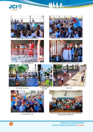 15
Relatório de Atividades 2014
Junior Chamber International Londrina
Apresentação do grupo #somosofuturo. Palhaço Sorvetinho fazendo a alegria das crianças.
Papai Noel chegando. Auxílio das merendeiras no preparo dos lanches.
Brincadeira na quadra.
O slackline foi a
sensação.
Pula-corda
Uma pausa para a foto.
Foto com membros da JCI Londrina e equipe da Escola Municipal
Nina Gardemann..
 