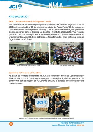 16
Relatório de Atividades 2014
Junior Chamber International Londrina
ATIVIDADES JCI
RNDL – Reunião Nacional de Dirigentes Locais
Seis membros da JCI Londrina participaram da Reunião Nacional de Dirigentes Locais da
JCI Brasil, nos dias 22 e 23 de fevereiro na cidade de Passo Fundo/RS. Lá receberam
orientações sobre o Planejamento Estratégico da JCI Mundial e orientações quanto aos
projetos nacionais como o Oratória nas Escolas e Combate à Corrupção. Vale ressaltar
que a JCI Londrina conseguiu alterar em Assembleia Geral, o Manual de Normas da JCI
Brasil referente a um método de cobrança de taxas tornando-o mais justo para todas as
Organizações da JCI Brasil.
Abertura da RNDL 2014 em Passo Fundo. Foto oficial da RNDL 2014.
Cerimônia de Posse da JCI Londrina
No dia 06 de fevereiro foi realizada na ACIL a Cerimônia de Posse do Conselho Diretor
2014 da JCI Londrina, onde foram entregues homenagens a todos os parceiros que
contribuíram com os projetos da JCI Londrina em 2013 e realizada a distintivação de três
novos membros.
Membros da JCI Londrina e o Vice Presidente Nacional da JCI Brasil Rafael Jun Mabe (ao centro).
 