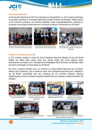 18
Relatório de Atividades 2014
Junior Chamber International Londrina
Visitas e Treinamentos da JCI
A JCI Londrina recebeu a visita do Vice Presidente Nacional (Região D) da JCI Brasil
Rafael Jun Mabe duas vezes em 2014. Essas visitas tiveram como objetivo trazer
alinhamentos de ações com o Planejamento Estratégico 2014-2018 da JCI Mundial além
de trazer orientações e informações da JCI Brasil.
Em 2014, Londrina também teve um membro na Junta Diretiva Nacional da JCI Brasil:
Nelson Seiji Takahashi, que se dedicou como Vice Presidente Nacional para a Região C
da JCI Brasil. Juntamente com ele, membros da JCI Londrina visitaram diversas
Organizações Locais do Paraná trocando experiências em projetos e desenvolvimento de
equipes.
Visita do VPN Rafael Jun Mabe
a Londrina (jul/14).
Visita do VPN Nelson e JCI
Londrina à JCI Campo Largo
(abr/14).
Visita do VPN Nelson à JCI
Medianeira (fev/14).
Visita do VPN Nelson e
membros da JCI Londrina à
JCI Cascavel (mar/14).
Visita do VPN Nelson e membros da JCI Londrina à JCI Assis
Chateaubriand (maio/14).
Visita do VPN Nelson e membros da JCI Londrina à JCI Marechal
Candido Rondon (mar/2014).
Convenção Nacional
A Convenção Nacional de 2014 foi realizada em Xanxerê/SC entre os dias 9 e 11 de
outubro. Quatro membros e a campeã regional do projeto Oratória nas Escolas
representaram a JCI Londrina. Houve diversas palestras sobre empreendedorismo,
liderança e inovação, além de workshops, concursos e reuniões. Vale ressaltar a
participação fundamental do VPN Nelson Takahashi na “Comissão das Cotas” que propôs
e aprovou mudanças jurídicas e financeiras da JCI Brasil.
Patricia Kelen (ponta direita) no Concurso
Nacional do Projeto Oratória nas Escolas.
Ana Paula dos Santos (ao centro) no
Concurso Nacional de Oratória Interno.
Assembleia Geral Ordinária II-2014 da JCI
Brasil. Novas mudanças em sistemas de
cobranças.
 