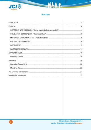 2
Relatório de Atividades 2014
Junior Chamber International Londrina
SUMÁRIO
O que é JCI.....................................................................................................................................3
Projetos ..........................................................................................................................................4
ORATÓRIA NAS ESCOLAS – “Como eu combato a corrupção?”...............................................4
COMBATE À CORRUPÇÃO – “#somosofuturo”..........................................................................6
MARCO DA CIDADANIA ATIVA – “Saúde Pública” ....................................................................8
PROJETO INTEGRAÇÃO......................................................................................................... 10
ODORI FEST ............................................................................................................................ 12
CARTINHAS DE NATAL ........................................................................................................... 14
Atividades JCI............................................................................................................................... 16
Presença Online ........................................................................................................................... 19
Membros....................................................................................................................................... 20
Conselho Diretor 2014............................................................................................................... 20
Membros Ativos......................................................................................................................... 20
JCI Londrina em Números ............................................................................................................ 21
Parceiros e Apoiadores................................................................................................................. 22
 