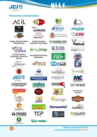 22
Relatório de Atividades 2014
Junior Chamber International Londrina
PARCEIROS E APOIADORES
Colégio Estadual Albino
Feijó Sanches
Colégio Estadual
Professor Vicente Rijo
Escola Estadual
Monsenhor Josemaria
Escrivá
Escola Municipal Nina
Gardemann
Panificadora
Savana
 