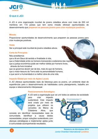 3
Relatório de Atividades 2014
Junior Chamber International Londrina
O QUE É JCI
A JCI é uma organização mundial de jovens cidadãos ativos com mais de 200 mil
membros em 115 países que tem como missão oferecer oportunidades de
desenvolvimento que preparem as pessoas jovens para criar mudanças positivas.
Missão
Proporcionar oportunidades de desenvolvimento que preparem as pessoas jovens para
criar mudanças positivas.
Visão
Ser a principal rede mundial de jovens cidadãos ativos.
Carta de Princípios
Nós acreditamos
que a fé em Deus dá sentido e finalidade à vida,
que a fraternidade entre os homens transcende a soberania das nações
que a justiça econômica pode ser melhor obtida por homens livres,
através da livre iniciativa
que os governos devem ser de leis, mais do que de homens,
que o maior tesouro da Terra está na personalidade humana,
e que servir a humanidade é a melhor obra de uma vida.
Impacto Global por meio de Ações Locais
A JCI oferece oportunidades reais de liderança para os jovens, um ambiente ideal de
experiências para o desenvolvimento de habilidades como planejamento, trabalho em
equipe e relacionamento interpessoal.
Posicionamento Estratégico
A JCI será a organização que vai unir todos os setores da sociedade
para criar impacto
sustentável. Este impacto
será criado por meio de
projetos que utilizem os
conceitos do Marco da
Cidadania Ativa, que
consiste em identificar necessidades reais da
comunidade, identificar a causa destas
necessidades, propor soluções sustentáveis com
alianças estratégicas e implementar ações junto
à comunidade acompanhando resultados.
 
