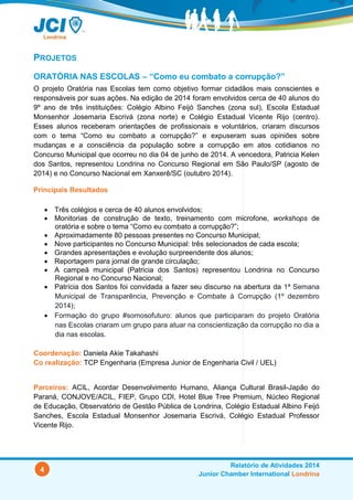 4
Relatório de Atividades 2014
Junior Chamber International Londrina
PROJETOS
ORATÓRIA NAS ESCOLAS – “Como eu combato a corrupção?”
O projeto Oratória nas Escolas tem como objetivo formar cidadãos mais conscientes e
responsáveis por suas ações. Na edição de 2014 foram envolvidos cerca de 40 alunos do
9º ano de três instituições: Colégio Albino Feijó Sanches (zona sul), Escola Estadual
Monsenhor Josemaria Escrivá (zona norte) e Colégio Estadual Vicente Rijo (centro).
Esses alunos receberam orientações de profissionais e voluntários, criaram discursos
com o tema “Como eu combato a corrupção?” e expuseram suas opiniões sobre
mudanças e a consciência da população sobre a corrupção em atos cotidianos no
Concurso Municipal que ocorreu no dia 04 de junho de 2014. A vencedora, Patricia Kelen
dos Santos, representou Londrina no Concurso Regional em São Paulo/SP (agosto de
2014) e no Concurso Nacional em Xanxerê/SC (outubro 2014).
Principais Resultados
 Três colégios e cerca de 40 alunos envolvidos;
 Monitorias de construção de texto, treinamento com microfone, workshops de
oratória e sobre o tema “Como eu combato a corrupção?”;
 Aproximadamente 80 pessoas presentes no Concurso Municipal;
 Nove participantes no Concurso Municipal: três selecionados de cada escola;
 Grandes apresentações e evolução surpreendente dos alunos;
 Reportagem para jornal de grande circulação;
 A campeã municipal (Patricia dos Santos) representou Londrina no Concurso
Regional e no Concurso Nacional;
 Patrícia dos Santos foi convidada a fazer seu discurso na abertura da 1ª Semana
Municipal de Transparência, Prevenção e Combate à Corrupção (1º dezembro
2014);
 Formação do grupo #somosofuturo: alunos que participaram do projeto Oratória
nas Escolas criaram um grupo para atuar na conscientização da corrupção no dia a
dia nas escolas.
Coordenação: Daniela Akie Takahashi
Co realização: TCP Engenharia (Empresa Junior de Engenharia Civil / UEL)
Parceiros: ACIL, Acordar Desenvolvimento Humano, Aliança Cultural Brasil-Japão do
Paraná, CONJOVE/ACIL, FIEP, Grupo CDI, Hotel Blue Tree Premium, Núcleo Regional
de Educação, Observatório de Gestão Pública de Londrina, Colégio Estadual Albino Feijó
Sanches, Escola Estadual Monsenhor Josemaria Escrivá, Colégio Estadual Professor
Vicente Rijo.
 