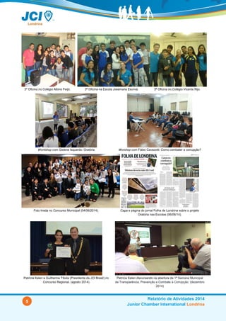 5
Relatório de Atividades 2014
Junior Chamber International Londrina
3ª Oficina no Colégio Albino Feijó. 3ª Oficina na Escola Josemaria Escrivá. 3ª Oficina no Colégio Vicente Rijo.
Workshop com Gislene Isquerdo: Oratória Worshop com Fábio Cavazotti: Como eu combato a corrupção?
Foto tirada no Concurso Municipal (04/06/2014). Capa e página do jornal Folha de Londrina sobre o projeto
Oratória nas Escolas (06/06/14).
Patrícia Kelen e Guilherme Tibola (Presidente da JCI Brasil) no
Concurso Regional. (ago14)
Patrícia Kelen discursando na abertura da 1ª Semana Municipal
de Transparência, Prevenção e Combate à Corrupção. (dez/14)
 