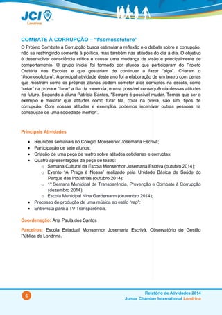 6
Relatório de Atividades 2014
Junior Chamber International Londrina
COMBATE À CORRUPÇÃO – “#somosofuturo”
O Projeto Combate à Corrupção busca estimular a reflexão e o debate sobre a corrupção,
não se restringindo somente à política, mas também nas atitudes do dia a dia. O objetivo
é desenvolver consciência crítica e causar uma mudança de visão e principalmente de
comportamento. O grupo inicial foi formado por alunos que participaram do Projeto
Oratória nas Escolas e que gostariam de continuar a fazer “algo”. Criaram o
“#somosofuturo”. A principal atividade deste ano foi a elaboração de um teatro com cenas
que mostram como os próprios alunos podem cometer atos corruptos na escola, como
“colar” na prova e “furar” a fila da merenda, e uma possível consequência dessas atitudes
no futuro. Segundo a aluna Patrícia Santos, "Sempre é possível mudar. Temos que ser o
exemplo e mostrar que atitudes como furar fila, colar na prova, são sim, tipos de
corrupção. Com nossas atitudes e exemplos podemos incentivar outras pessoas na
construção de uma sociedade melhor”.
Principais Atividades
 Reuniões semanais na Escola Monsenhor Josemaria Escrivá;
 Participação de sete alunos;
 Criação de uma peça de teatro sobre atitudes cotidianas e corruptas;
 Quatro apresentações da peça de teatro:
o Semana Cultural da Escola Monsenhor Josemaria Escrivá (outubro 2014);
o Evento “A Praça é Nossa” realizado pela Unidade Básica de Saúde do
Parque das Indústrias (outubro 2014);
o 1ª Semana Municipal de Transparência, Prevenção e Combate à Corrupção
(dezembro 2014);
o Escola Municipal Nina Gardemann (dezembro 2014);
 Processo de produção de uma música ao estilo “rap”;
 Entrevista para a TV Transparência.
Coordenação: Ana Paula dos Santos
Parceiros: Escola Estadual Monsenhor Josemaria Escrivá, Observatório de Gestão
Pública de Londrina.
 