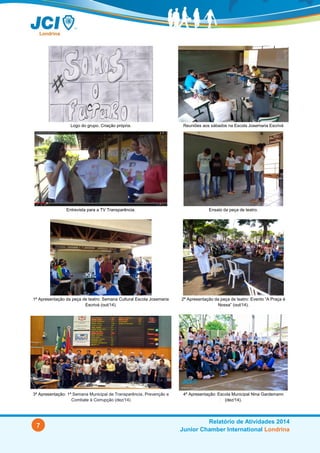 7
Relatório de Atividades 2014
Junior Chamber International Londrina
Logo do grupo. Criação própria. Reuniões aos sábados na Escola Josemaria Escrivá.
Entrevista para a TV Transparência. Ensaio da peça de teatro.
1ª Apresentação da peça de teatro: Semana Cultural Escola Josemaria
Escrivá (out/14).
2ª Apresentação da peça de teatro: Evento “A Praça é
Nossa” (out/14).
3ª Apresentação: 1ª Semana Municipal de Transparência, Prevenção e
Combate à Corrupção (dez/14).
4ª Apresentação: Escola Municipal Nina Gardemann
(dez/14).
 