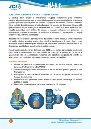 8
Relatório de Atividades 2014
Junior Chamber International Londrina
MARCO DA CIDADANIA ATIVA – “Saúde Pública”
O objetivo deste projeto é implementar soluções sustentáveis para problemas
considerados importantes para a comunidade criando impacto sustentável e envolvendo
jovens e parceiros com objetivos em comum. O projeto é baseado no Marco da Cidadania
Ativa, método de realização de projetos baseado no conceito de Cidadania Ativa da JCI,
que tem como etapas investigar as necessidades da comunidade, criar e planejar uma
solução sustentável com análise de causas e possíveis soluções com parceiros, a
execução de projeto e a apuração de resultados e avaliação do desempenho do projeto
na solução do problema identificado
Baseado em pesquisas de opinião pública de âmbito nacional e local, o tema selecionado
foi saúde pública, principal queixa dos cidadãos londrinenses. A partir disso, foram
realizados diversos estudos para identificar as causas dos problemas relacionados a fila
de espera e qualidade no atendimento de saúde pública.
A partir destes estudos, foram definidas para 2015 ações junto à comunidade que tenham
como base o envolvimento da comunidade na promoção e prevenção de saúde e
qualidade de vida e a escalabilidade realizando uma ação local que possa, no entanto, ser
reproduzida com resultados para todos os demais bairros de Londrina.
Principais Atividades
 Análise de pesquisas e publicações incluindo CNI, IBOPE, Fórum Desenvolve
Londrina, Perfil Londrina e DATASUS
 Contato com organizações relacionadas a saúde no setor público, privado e sem
fins lucrativos
 Participação e colaboração nas atividades da UBS e da equipe de residentes no
Parque das Indústrias
 Identificação das principais áreas temáticas que geram sobrecarga no sistema
público de saúde
 Elaboração de pesquisa de hábitos de saúde com 150 pessoas
 