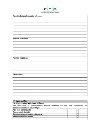Resultado (s) alcançado (s) (Relate)
________________________________________________________________________
________________________________________________________________________
________________________________________________________________________
________________________________________________________________________
________________________________________________________________________
________________________________________________________________________
________________________________________________________________________
Pontos positivos
________________________________________________________________________
________________________________________________________________________
________________________________________________________________________
________________________________________________________________________
________________________________________________________________________
________________________________________________________________________
Pontos negativos
________________________________________________________________________
________________________________________________________________________
________________________________________________________________________
________________________________________________________________________
________________________________________________________________________
Conclusão
________________________________________________________________________
________________________________________________________________________
________________________________________________________________________
________________________________________________________________________
________________________________________________________________________
________________________________________________________________________
________________________________________________________________________


IV. AVALIAÇÃO
DESENVOLVIMENTO DO ESTÁGIO
Em que nível o conhecimento teórico recebido na IES tem contribuído no
desenvolvimento do seu estágio?
Não tem contribuído
Pouca contribuição
Tem contribuído moderadamente
Tem contribuído muito
 