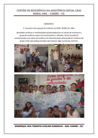 CENTRO DE REFERÊNCIA DA ASSISTÊNCIA SOCIAL CRAS
RURAL ANIL – CARIRÉ – CE.
ENDEREÇO: RUA TENENTE AVELINO GOMESS/N – ANIL CARIRÉ – CE.
20/02/2013.
1° encontro com o grupo de mulheres no CRAS -RURAL DE ANIL.
Atividades artísticas e manifestações psicoterapêuticas no intuito de incentivar o
grupo de mulheres expor seus sentimentos e reflexões. Na foi ocasião foi
confeccionada uma cocha de retalhos com desenhos feios pelas próprias mulheres do
grupo onde cada pedaço pintado representava algo na vida das mesmas.
 
