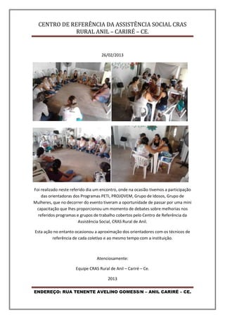 CENTRO DE REFERÊNCIA DA ASSISTÊNCIA SOCIAL CRAS
RURAL ANIL – CARIRÉ – CE.
ENDEREÇO: RUA TENENTE AVELINO GOMESS/N – ANIL CARIRÉ – CE.
26/02/2013
Foi realizado neste referido dia um encontro, onde na ocasião tivemos a participação
das orientadoras dos Programas PETI, PROJOVEM, Grupo de Idosos, Grupo de
Mulheres, que no decorrer do evento tiveram a oportunidade de passar por uma mini
capacitação que lhes proporcionou um momento de debates sobre melhorias nos
referidos programas e grupos de trabalho cobertos pelo Centro de Referência da
Assistência Social, CRAS Rural de Anil.
Esta ação no entanto ocasionou a aproximação dos orientadores com os técnicos de
referência de cada coletivo e ao mesmo tempo com a instituição.
Atenciosamente:
Equipe CRAS Rural de Anil – Cariré – Ce.
2013
 