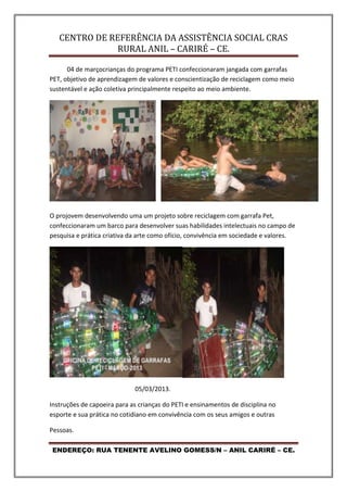 CENTRO DE REFERÊNCIA DA ASSISTÊNCIA SOCIAL CRAS
RURAL ANIL – CARIRÉ – CE.
ENDEREÇO: RUA TENENTE AVELINO GOMESS/N – ANIL CARIRÉ – CE.
04 de marçocrianças do programa PETI confeccionaram jangada com garrafas
PET, objetivo de aprendizagem de valores e conscientização de reciclagem como meio
sustentável e ação coletiva principalmente respeito ao meio ambiente.
O projovem desenvolvendo uma um projeto sobre reciclagem com garrafa Pet,
confeccionaram um barco para desenvolver suas habilidades intelectuais no campo de
pesquisa e prática criativa da arte como ofício, convivência em sociedade e valores.
05/03/2013.
Instruções de capoeira para as crianças do PETI e ensinamentos de disciplina no
esporte e sua prática no cotidiano em convivência com os seus amigos e outras
Pessoas.
 