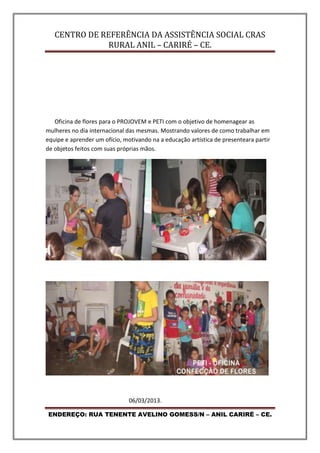 CENTRO DE REFERÊNCIA DA ASSISTÊNCIA SOCIAL CRAS
RURAL ANIL – CARIRÉ – CE.
ENDEREÇO: RUA TENENTE AVELINO GOMESS/N – ANIL CARIRÉ – CE.
Oficina de flores para o PROJOVEM e PETI com o objetivo de homenagear as
mulheres no dia internacional das mesmas. Mostrando valores de como trabalhar em
equipe e aprender um ofício, motivando na a educação artística de presenteara partir
de objetos feitos com suas próprias mãos.
06/03/2013.
 