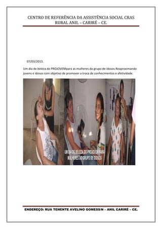 CENTRO DE REFERÊNCIA DA ASSISTÊNCIA SOCIAL CRAS
RURAL ANIL – CARIRÉ – CE.
ENDEREÇO: RUA TENENTE AVELINO GOMESS/N – ANIL CARIRÉ – CE.
07/03/2013.
Um dia de beleza do PROJOVEMpara as mulheres do grupo de idosos.Reaproximando
jovens e idosos com objetivo de promover a troca de conhecimentos e afetividade.
 