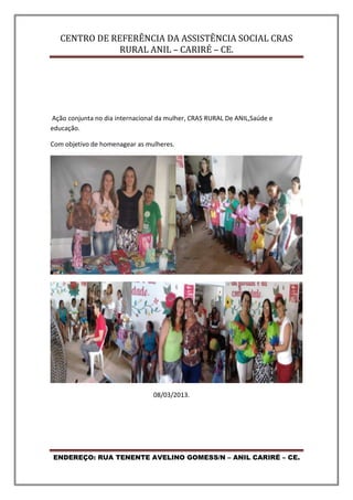 CENTRO DE REFERÊNCIA DA ASSISTÊNCIA SOCIAL CRAS
RURAL ANIL – CARIRÉ – CE.
ENDEREÇO: RUA TENENTE AVELINO GOMESS/N – ANIL CARIRÉ – CE.
Ação conjunta no dia internacional da mulher, CRAS RURAL De ANIL,Saúde e
educação.
Com objetivo de homenagear as mulheres.
08/03/2013.
 