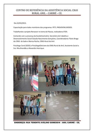 CENTRO DE REFERÊNCIA DA ASSISTÊNCIA SOCIAL CRAS
RURAL ANIL – CARIRÉ – CE.
ENDEREÇO: RUA TENENTE AVELINO GOMESS/N – ANIL CARIRÉ – CE.
Dia 22/03/2013.
Capacitação para todos monitores dos programas: PETI, PROJOVEM,IDOSOS.
Trabalhando o projeto Renascer no tema da Páscoa, realizadona STDS.
Contando com a presença da ExceletíssimaSra: Secretária de trabalho e
Desenvolvimento Social Cláudia Nascimento Gonçalves, Coordenadores Flávio Braga
do CRAS da Sede e Marisa Rocha, CRAS-Rural de Anil.
Psicóloga Carol (SEDE) e PsicólogaGleiciane do CRAS-Rural de Anil, Assistente Social a
Sra: Rita Brandão e Alexandre Henrique.
 