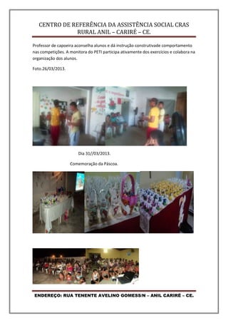 CENTRO DE REFERÊNCIA DA ASSISTÊNCIA SOCIAL CRAS
RURAL ANIL – CARIRÉ – CE.
ENDEREÇO: RUA TENENTE AVELINO GOMESS/N – ANIL CARIRÉ – CE.
Professor de capoeira aconselha alunos e dá instrução construtivade comportamento
nas competições. A monitora do PETI participa ativamente dos exercícios e colabora na
organização dos alunos.
Foto.26/03/2013.
Dia 31//03/2013.
Comemoração da Páscoa.
 