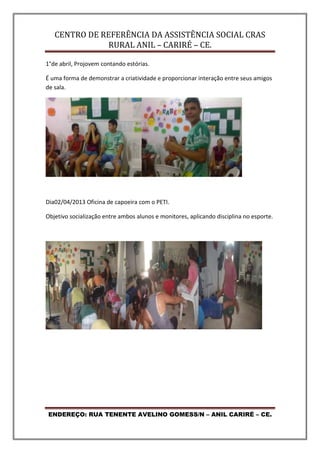 CENTRO DE REFERÊNCIA DA ASSISTÊNCIA SOCIAL CRAS
RURAL ANIL – CARIRÉ – CE.
ENDEREÇO: RUA TENENTE AVELINO GOMESS/N – ANIL CARIRÉ – CE.
1°de abril, Projovem contando estórias.
É uma forma de demonstrar a criatividade e proporcionar interação entre seus amigos
de sala.
Dia02/04/2013 Oficina de capoeira com o PETI.
Objetivo socialização entre ambos alunos e monitores, aplicando disciplina no esporte.
 