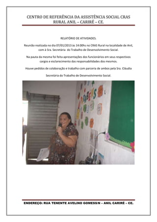 CENTRO DE REFERÊNCIA DA ASSISTÊNCIA SOCIAL CRAS
RURAL ANIL – CARIRÉ – CE.
ENDEREÇO: RUA TENENTE AVELINO GOMESS/N – ANIL CARIRÉ – CE.
RELATÓRIO DE ATIVIDADES.
Reunião realizada no dia 07/01/2013 às 14:00hs no CRAS Rural na localidade de Anil,
com à Sra. Secretária do Trabalho de Desenvolvimento Social.
Na pauta da mesma foi feita apresentações dos funcionários em seus respectivos
cargos e esclarecimento das responsabilidades dos mesmos.
Houve pedidos de colaboração e trabalho com parceria de ambos pela Sra. Cláudia
Secretária do Trabalho de Desenvolvimento Social.
 