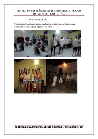 CENTRO DE REFERÊNCIA DA ASSISTÊNCIA SOCIAL CRAS
RURAL ANIL – CARIRÉ – CE.
ENDEREÇO: RUA TENENTE AVELINO GOMESS/N – ANIL CARIRÉ – CE.
Páscoa dia 07/ 04/2013.
Projovem adolescente com apresentaçãoalusivas à páscoa participação das
localidades de Jucá ,Tapúio, lagoa de fora e Anil.
 